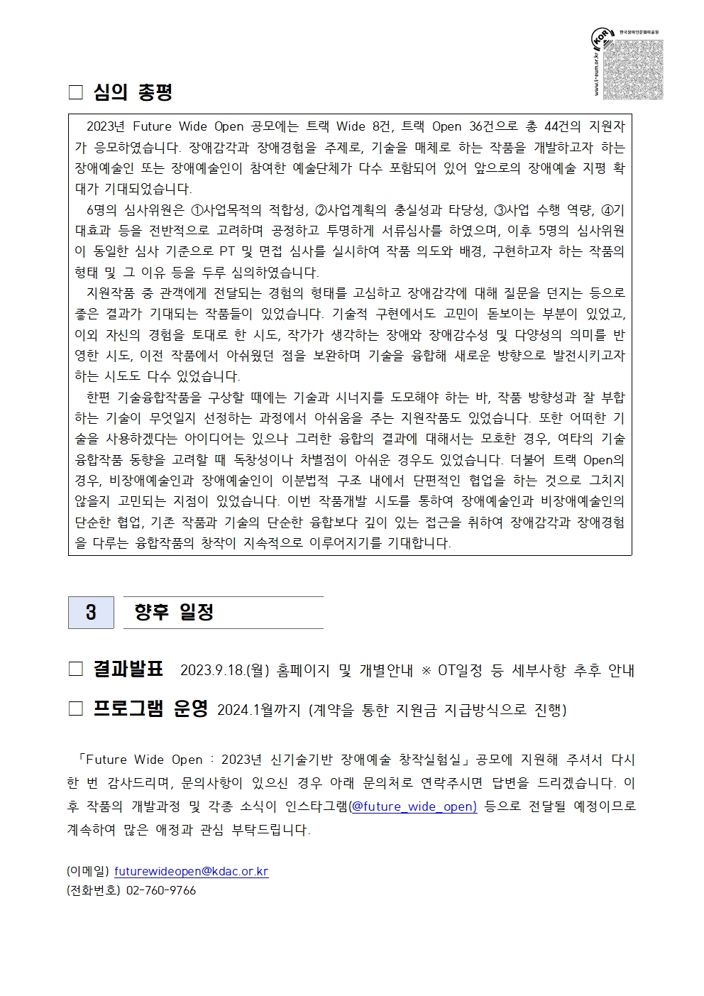 2023년 Future Wide Open 신기술기반 장애예술 창작실험실 심의 총평 및 향후 일정 안내문입니다.  

■ 심의 총평  
총 44건의 지원작(트랙 Wide 8건, 트랙 Open 36건)이 응모하였으며, 기술을 매개로 한 장애예술 창작의 확대를 목표로 다양한 예술단체와 장애예술인이 참여했습니다.  
6명의 심사위원은 사업 목적, 계획의 충실성, 수행 역량, 기대효과 등을 종합적으로 검토했습니다. 서류심사 후 PT 및 면접 심사를 통해 작품 의도와 매칭, 기술 활용도, 구현하고자 하는 작품의 형태 및 이유 등을 면밀히 논의했습니다.  

심사평에서는 장애예술인의 경험적 접근과 기술 융합 가능성을 긍정적으로 평가하였으며, 기술적 완성도와 예술적 실험정신의 균형을 강조했습니다.  
다양성, 장애예술의 확장성, 융복합예술로의 발전 가능성 등을 고려하여 기술을 매개로 새로운 창작 시도를 격려하는 방향으로 심사되었습니다.  
일부 지원작은 기술과 서사의 조화, 시각적 완성도 측면에서 과제가 지적되었으나, 전반적으로 장애예술의 새로운 지평을 열 수 있는 시도로 평가되었습니다.  

트랙 Open에서는 장애예술인과 비장애예술인의 협업을 통한 작품도 많았으며, 예술 간 경계를 허무는 시도로 주목받았습니다.  
심사위원단은 앞으로도 융복합 예술의 창작이 지속되길 기대한다고 밝혔습니다.  

■ 향후 일정  
- 결과발표: 2023년 9월 18일(월), 홈페이지 및 개별 안내. OT 일정 등 세부사항은 추후 공지됩니다.  
- 프로그램 운영: 2024년 1월까지 (계약을 통한 지원금 지급 방식으로 진행).  

문의: 한국장애인문화예술원 Future Wide Open 담당자  
이메일 futurewideopen@kdac.or.kr, 전화번호 02-760-9766.  
또한 향후 작품 개발 과정 및 소식은 인스타그램 계정 @future_wide_open 을 통해 공지될 예정입니다.