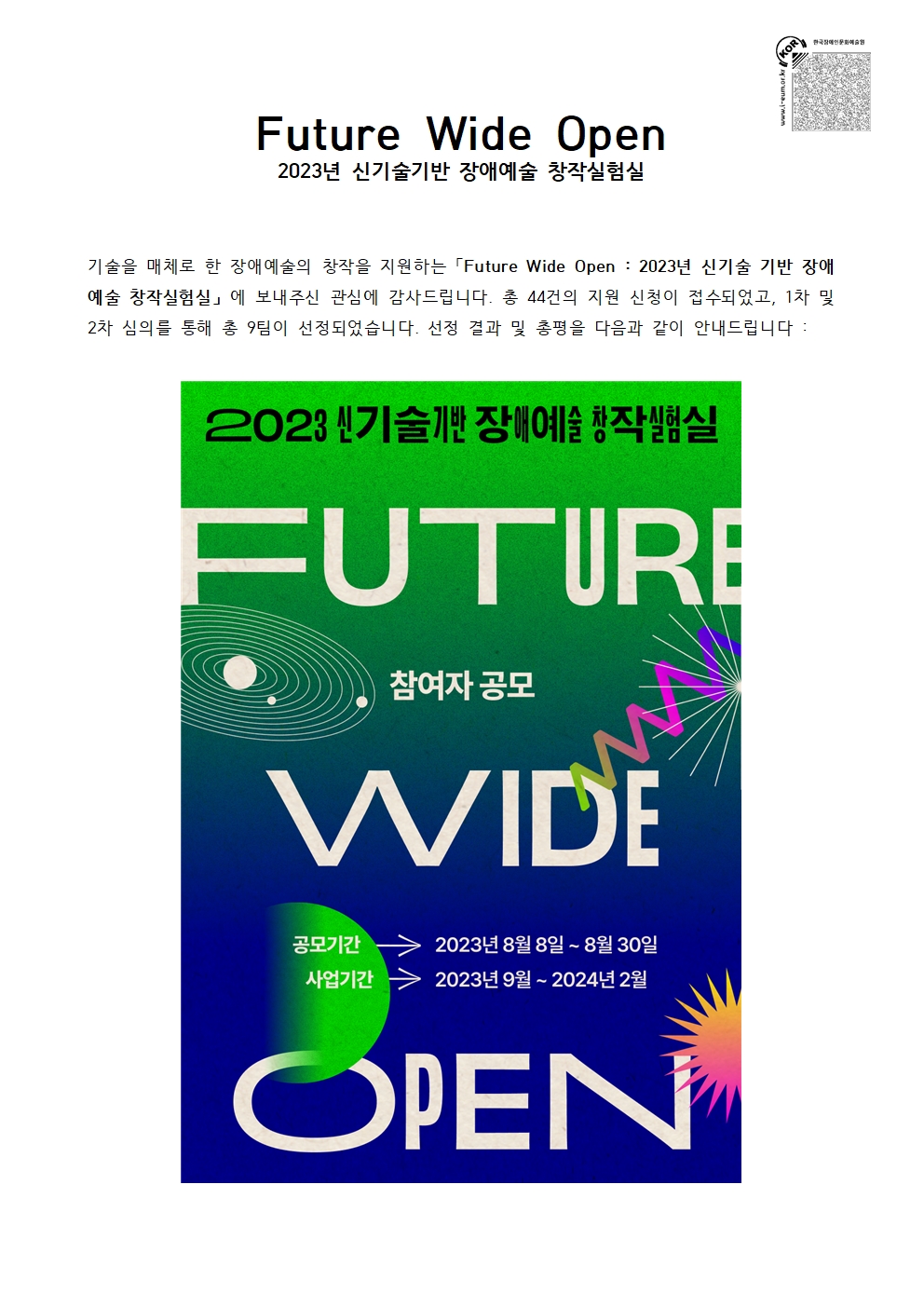 Future Wide Open 2023년 신기술기반 장애예술 창작실험실 안내문입니다. 
기술을 매개로 한 장애예술 창작을 지원하는 Future Wide Open: 2023년 신기술 기반 장애예술 창작실험실에 총 44건의 지원 신청이 접수되었으며, 1차 및 2차 심의를 통해 총 9팀이 선정되었습니다. 
상단에는 'Future Wide Open 2023년 신기술기반 장애예술 창작실험실' 문구가 적혀 있고, 
중앙에는 녹색에서 남색으로 그라데이션된 배경 위에 ‘FUTURE WIDE OPEN’ 문구가 크게 배치되어 있습니다. 
왼쪽에는 흰색 선으로 그려진 궤도 모양의 그래픽이 있고, 오른쪽에는 다채로운 파형과 별 모양의 색상 효과가 표현되어 있습니다. 
하단의 안내문에는 ‘공모기간 2023년 8월 8일 ~ 8월 30일’, 
‘사업기간 2023년 9월 ~ 2024년 2월’이라고 표시되어 있으며, 
포스터는 미래적이고 실험적인 분위기의 디자인으로 구성되어 있습니다.
