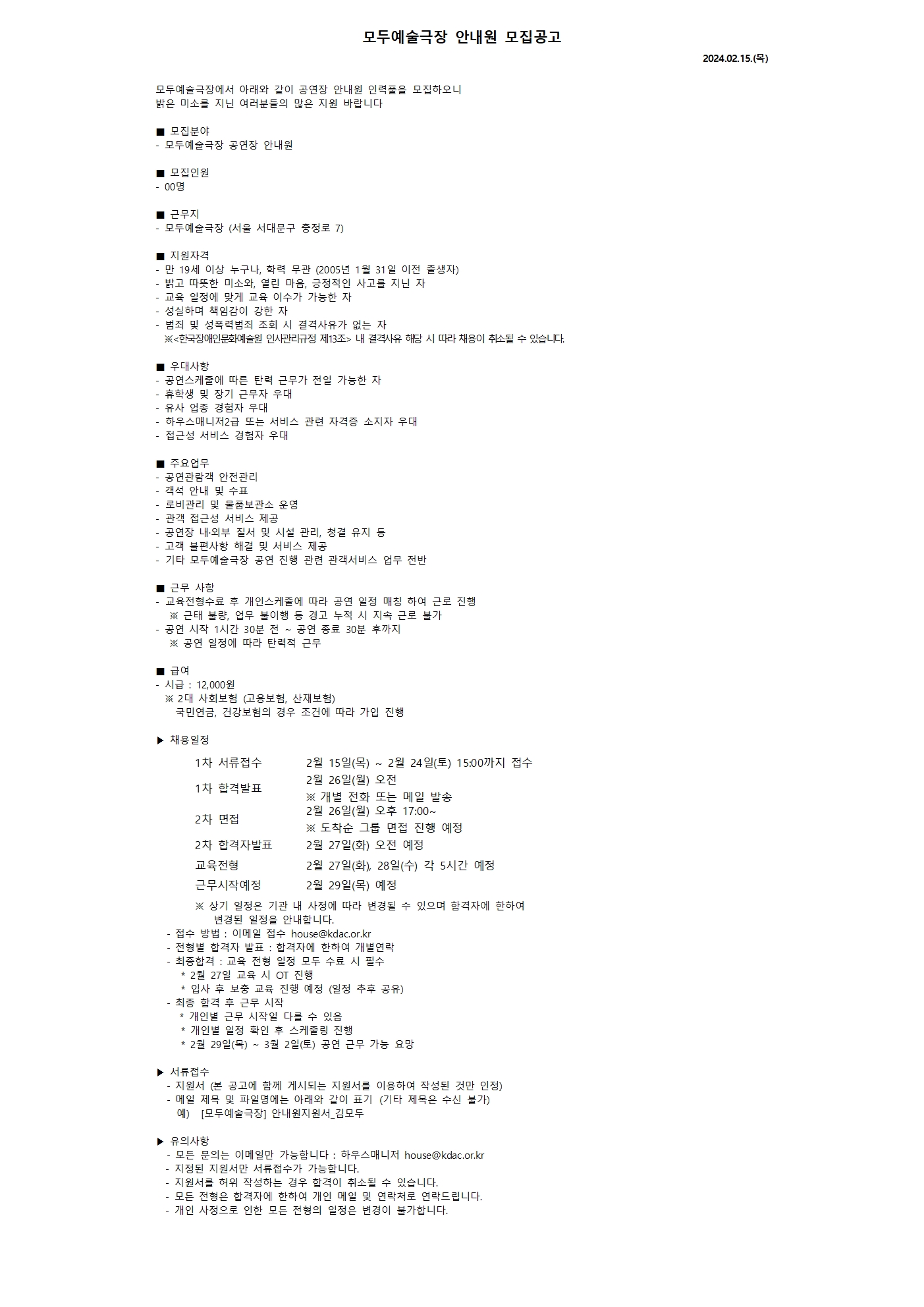 모두예술극장 안내원 모집공고 2024.02.15.(목)  모두예술극장에서 아래와 같이 공연장 안내원 인력풀을 모집하오니  밝은 미소를 지닌 여러분들의 많은 지원 바랍니다  ■ 모집분야 - 모두예술극장 공연장 안내원  ■ 모집인원 - 00명   ■ 근무지 - 모두예술극장 (서울 서대문구 충정로 7)  ■ 지원자격  - 만 19세 이상 누구나, 학력 무관 (2005년 1월 31일 이전 출생자) - 밝고 따뜻한 미소와, 열린 마음, 긍정적인 사고를 지닌 자 - 교육 일정에 맞게 교육 이수가 가능한 자 - 성실하며 책임감이 강한 자 - 범죄 및 성폭력범죄 조회 시 결격사유가 없는 자   ※<한국장애인문화예술원 인사관리규정 제13조> 내 결격사유 해당 시 따라 채용이 취소될 수 있습니다.  ■ 우대사항 - 공연스케줄에 따른 탄력 근무가 전일 가능한 자 - 휴학생 및 장기 근무자 우대 - 유사 업종 경험자 우대 - 하우스매니저2급 또는 서비스 관련 자격증 소지자 우대 - 접근성 서비스 경험자 우대  ■ 주요업무 - 공연관람객 안전관리 - 객석 안내 및 수표 - 로비관리 및 물품보관소 운영 - 관객 접근성 서비스 제공  - 공연장 내·외부 질서 및 시설 관리, 청결 유지 등 - 고객 불편사항 해결 및 서비스 제공 - 기타 모두예술극장 공연 진행 관련 관객서비스 업무 전반  ■ 근무 사항 - 교육전형수료 후 개인스케줄에 따라 공연 일정 매칭 하여 근로 진행    ※ 근태 불량, 업무 불이행 등 경고 누적 시 지속 근로 불가 - 공연 시작 1시간 30분 전 ~ 공연 종료 30분 후까지     ※ 공연 일정에 따라 탄력적 근무     ■ 급여 - 시급 : 12,000원   ※ 2대 사회보험 (고용보험, 산재보험)     국민연금, 건강보험의 경우 조건에 따라 가입 진행  ▶ 채용일정  1차 서류접수 2월 15일(목) ~ 2월 24일(토) 15:00까지 접수 1차 합격발표 2월 26일(월) 오전 ※ 개별 전화 또는 메일 발송 2차 면접 2월 26일(월) 오후 17:00~  ※ 도착순 그룹 면접 진행 예정 2차 합격자발표 2월 27일(화) 오전 예정 교육전형 2월 27일(화), 28일(수) 각 5시간 예정  근무시작예정 2월 29일(목) 예정                    ※ 상기 일정은 기관 내 사정에 따라 변경될 수 있으며 합격자에 한하여 변경된 일정을 안내합니다. - 접수 방법 : 이메일 접수 house@kdac.or.kr - 전형별 합격자 발표 : 합격자에 한하여 개별연락 - 최종합격 : 교육 전형 일정 모두 수료 시 필수    * 2월 27일 교육 시 OT 진행    * 입사 후 보충 교육 진행 예정 (일정 추후 공유) - 최종 합격 후 근무 시작     * 개인별 근무 시작일 다를 수 있음    * 개인별 일정 확인 후 스케줄링 진행    * 2월 29일(목) ~ 3월 2일(토) 공연 근무 가능 요망  ▶ 서류접수 - 지원서 (본 공고에 함께 게시되는 지원서를 이용하여 작성된 것만 인정) - 메일 제목 및 파일명에는 아래와 같이 표기&nbsp;&nbsp;(기타 제목은 수신 불가)   예)&nbsp; &nbsp;[모두예술극장] 안내원지원서_김모두  ▶ 유의사항 - 모든 문의는 이메일만 가능합니다 : 하우스매니저 house@kdac.or.kr  - 지정된 지원서만 서류접수가 가능합니다.  - 지원서를 허위 작성하는 경우 합격이 취소될 수 있습니다.  - 모든 전형은 합격자에 한하여 개인 메일 및 연락처로 연락드립니다.  - 개인 사정으로 인한 모든 전형의 일정은 변경이 불가합니다.