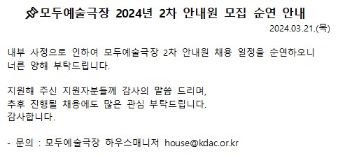 2024년 모두예술극장 안내원 채용 순연 안내 내부사정으로 인하여 모두예술극장 2차 안내원 채용일정을 순영하오니 너른 양해 부탁드립니다. 지원해주신 지원자분들께 감사의 말씀 드리며, 추후 진행될 채용에도 많은 관심 부탁드립니다. 감사합니다. - 문의 : 모두예술극장 하우스매니저 house@kdac.or.kr 
