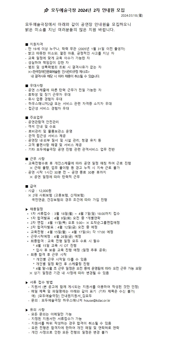 📌 모두예술극장 년 차 안내원 모집 2024 2 2024.03.18.( ) 월 모두예술극장에서 아래와 같이 공연장 안내원을 모집하오니 밝은 미소를 지닌 여러분들의 많은 지원 바랍니다. ■ 지원자격  - 19 , (2005 1 31 ) 만 세 이상 누구나 학력 무관 년 월 일 이전 출생자 - , , 밝고 따뜻한 미소와 열린 마음 긍정적인 사고를 지닌 자 - 교육 일정에 맞게 교육 이수가 가능한 자 - 성실하며 책임감이 강한 자 - 범죄 및 성폭력범죄 조회 시 결격사유가 없는 자  ※ 한국장애인문화예술원 인사관리규정 제 조 < 13 >   . 내 결격사유 해당 시 따라 채용이 취소될 수 있습니다 ■ 우대사항 - 공연 스케줄에 따른 탄력 근무가 전일 가능한 자 - 휴학생 및 장기 근무자 우대 - 유사 업종 경험자 우대 - 하우스매니저 급 또는 서비스 관련 자격증 소지자 우대 2 - 접근성 서비스 경험자 우대 ■ 주요업무 - 공연관람객 안전관리 - 객석 안내 및 수표 - 로비관리 및 물품보관소 운영 - 관객 접근성 서비스 제공  - · , 공연장 내 외부 질서 및 시설 관리 청결 유지 등 - 고객 불편사항 해결 및 서비스 제공 - 기타 모두예술극장 공연 진행 관련 관객서비스 업무 전반 ■ 근무 사항 - 교육전형수료 후 개인스케줄에 따라 공연 일정 매칭 하여 근로 진행  , ※ 근태 불량 업무 불이행 등 경고 누적 시 지속 근로 불가 - 1 30 ~ 30 공연 시작 시간 분 전 공연 종료 분 후까지   ※ 공연 일정에 따라 탄력적 근무   ■ 급여 - : 12,000 시급 원  2 ( , ) ※ 대 사회보험 고용보험 산재보험  , 국민연금 건강보험의 경우 조건에 따라 가입 진행 ▶ 채용일정  1 : 3 18 ( ) ~ 4 7 ( ) 18:00 ⁃ 차 서류접수 월 일 월 월 일 일 까지 접수  1 : 4 9 ( ) * ⁃ 차 합격발표 월 일 화 오전 중 개별연락  2 : 4 11 ( ) 5:00~ ※ ⁃ 차 면접 월 일 목 오후 도착순그룹면접예정  2 : 4 12 ( ) ⁃ 차 합격자발표 월 일 금 오전 중 예정  : 4 15 ( ) ~ 4 17 ( ) 17:00 ⁃ 교육전형 월 일 월 월 일 수 각 예정   : 4 26 ( ) ⁃ 근무시작예정 월 일 금 예정  : ⁃ 최종합격 교육 전형 일정 모두 수료 시 필수  * 4 15 OT 월 일 교육 시 진행  * ( ) 입사 후 보충 교육 진행 예정 일정 추후 공유 ⁃ 최종 합격 후 근무 시작  * 개인별 근무 시작일 다를 수 있음  * 개인별 일정 확인 후 스케줄링 진행  * 월 말 월 초 근무 일정은 오전 중에 운영됨에 따라 오전 근무 가능 요망 4 ~5  ※ 상기 일정은 기관 내 사정에 따라 변경될 수 있음 ▶ 서류 접수 방법 - ( ) 지원서 본 공고에 함께 게시되는 지원서를 이용하여 작성된 것만 인정 -   ( ) 메일 제목 및 파일명에는 아래와 같이 표기 기타 제목은 수신 불가  )  [ ] _ 예 모두예술극장 안내원지원서 김모두 - : house@kdac.or.kr 문의 모두예술극장 하우스매니저  ▶ 유의 사항 - 모든 문의는 이메일만 가능  - 지정된 지원서만 서류접수가 가능  - 지원서를 허위 작성하는 경우 합격이 취소될 수 있음  - 모든 전형은 합격자에 한하여 개인 메일 및 연락처로 연락  - 개인 사정으로 인한 모든 전형의 일정은 변경 불가