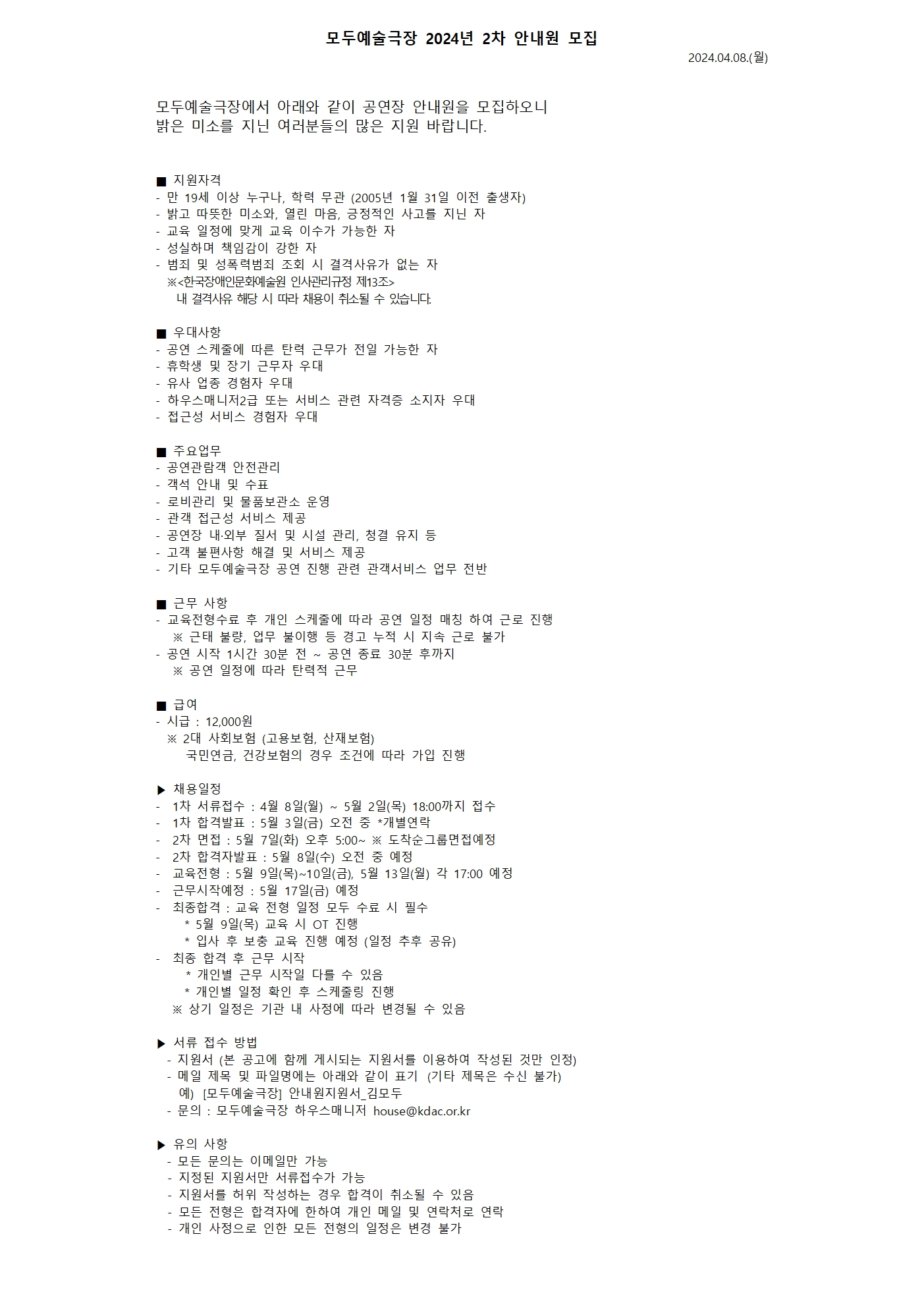 모두예술극장 2024년 2차 안내원 모집  모두예술극장에서 24년도 2차 안내원을 모집합니다.  #공연장안내원 #관객안내원 #많관부  자세한 사항 및 지원서 다운로드는 프로필 링크를 통해 홈페이지에서 확인해 주세요!  ■ 지원자격  - 만 19세 이상 누구나, 학력 무관 (2005년 1월 31일 이전 출생자) - 밝고 따뜻한 미소와, 열린 마음, 긍정적인 사고를 지닌 자 - 교육 일정에 맞게 교육 이수가 가능한 자 - 성실하며 책임감이 강한 자 - 범죄 및 성폭력범죄 조회 시 결격사유가 없는 자   ※<한국장애인문화예술원 인사관리규정 제13조>      내 결격사유 해당 시 따라 채용이 취소될 수 있습니다.  ■ 우대사항 - 공연스케줄에 따른 탄력 근무가 전일 가능한 자 - 휴학생 및 장기 근무자 우대 - 유사 업종 경험자 우대 - 하우스매니저2급 또는 서비스 관련 자격증 소지자 우대 - 접근성 서비스 경험자 우대  ■ 주요업무 - 공연관람객 안전관리 - 객석 안내 및 수표 - 로비관리 및 물품보관소 운영 - 관객 접근성 서비스 제공  - 공연장 내·외부 질서 및 시설 관리, 청결 유지 등 - 고객 불편사항 해결 및 서비스 제공 - 기타 모두예술극장 공연 진행 관련 관객서비스 업무 전반  ■ 근무 사항 - 교육전형수료 후 개인스케줄에 따라 공연 일정 매칭 하여 근로 진행    ※ 근태 불량, 업무 불이행 등 경고 누적 시 지속 근로 불가 - 공연 시작 1시간 30분 전 ~ 공연 종료 30분 후까지     ※ 공연 일정에 따라 탄력적 근무     ■ 급여 - 시급 : 12,000원   ※ 2대 사회보험 (고용보험, 산재보험)     국민연금, 건강보험의 경우 조건에 따라 가입 진행  ▶ 채용일정 - 1차 서류접수 : 4월 8일(월) ~ 5월 2일(목) 18:00까지 접수 - 1차 합격발표 : 5월 3일(금) 오전 중 *개별연락 - 2차 면접 : 5월 7일(화) 오후 5:00~ ※ 도착순그룹면접예정 - 2차 합격자발표 : 5월 8일(수) 오전 중 예정 - 교육전형 : 5월 9일(목)~10일(금), 5월 13일(월) 각 17:00 예정   - 근무시작예정 : 5월 17일(금) 예정 - 최종합격 : 교육 전형 일정 모두 수료 시 필수    * 5월 9일(목) 교육 시 OT 진행    * 입사 후 보충 교육 진행 예정 (일정 추후 공유) -  최종 합격 후 근무 시작     * 개인별 근무 시작일 다를 수 있음    * 개인별 일정 확인 후 스케줄링 진행  ※ 상기 일정은 기관 내 사정에 따라 변경될 수 있음  ▶ 서류접수방법 - 지원서 (본 공고에 함께 게시되는 지원서를 이용하여 작성된 것만 인정) - 메일 제목 및 파일명에는 아래와 같이 표기&nbsp;&nbsp;(기타 제목은 수신 불가)   예)&nbsp; &nbsp;[모두예술극장] 안내원지원서_김모두 - 문의 : 모두예술극장 하우스매니저 house@kdac.or.kr   ▶ 유의사항 - 모든 문의는 이메일만 가능  - 지정된 지원서만 서류접수가 가능  - 지원서를 허위작성하는 경우 합격이 취소될 수 있음  - 모든 전형은 합격자에 한하여 개인메일 및 연락처로 연락  - 개인사정으로 인한 모든 전형의 일정은 변경 불가