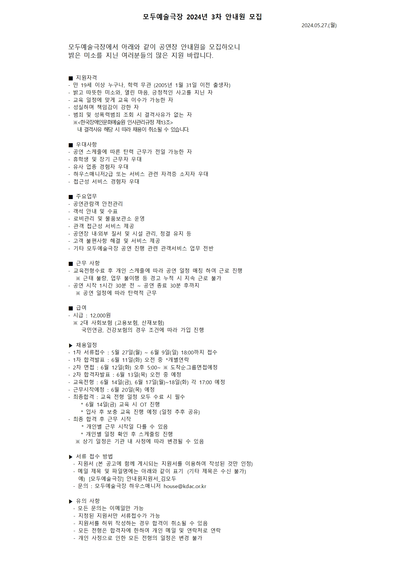 <인스타 게시물> 📌모두예술극장 2024년 3차 안내원 모집  모두예술극장에서 24년도 3차 안내원을 모집합니다.  #공연장안내원 #관객안내원 #많관부  자세한 사항 및 지원서 다운로드는 프로필 링크를 통해 홈페이지에서 확인해 주세요!  ■ 지원자격  - 만 19세 이상 누구나, 학력 무관 (2005년 1월 31일 이전 출생자) - 밝고 따뜻한 미소와, 열린 마음, 긍정적인 사고를 지닌 자 - 교육 일정에 맞게 교육 이수가 가능한 자 - 성실하며 책임감이 강한 자 - 범죄 및 성폭력범죄 조회 시 결격사유가 없는 자   ※<한국장애인문화예술원 인사관리규정 제13조>      내 결격사유 해당 시 따라 채용이 취소될 수 있습니다.  ■ 우대사항 - 공연스케줄에 따른 탄력 근무가 전일 가능한 자 - 휴학생 및 장기 근무자 우대 - 유사 업종 경험자 우대 - 하우스매니저2급 또는 서비스 관련 자격증 소지자 우대 - 접근성 서비스 경험자 우대  ■ 주요업무 - 공연관람객 안전관리 - 객석 안내 및 수표 - 로비관리 및 물품보관소 운영 - 관객 접근성 서비스 제공  - 공연장 내·외부 질서 및 시설 관리, 청결 유지 등 - 고객 불편사항 해결 및 서비스 제공 - 기타 모두예술극장 공연 진행 관련 관객서비스 업무 전반  ■ 근무 사항 - 교육전형수료 후 개인스케줄에 따라 공연 일정 매칭 하여 근로 진행    ※ 근태 불량, 업무 불이행 등 경고 누적 시 지속 근로 불가 - 공연 시작 1시간 30분 전 ~ 공연 종료 30분 후까지     ※ 공연 일정에 따라 탄력적 근무     ■ 급여 - 시급 : 12,000원   ※ 2대 사회보험 (고용보험, 산재보험)     국민연금, 건강보험의 경우 조건에 따라 가입 진행  ▶ 채용일정 - 1차 서류접수 : 5월 27일(월) ~ 6월 9일(일) 18:00까지 접수 - 1차 합격발표 : 6월 11일(화) 오전 중 *개별연락 - 2차 면접 : 6월 12일(화) 오후 5:00~ ※ 도착순그룹면접예정 - 2차 합격자발표 : 6월 13일(목) 오전 중 예정 - 교육전형 : 6월 14일(금), 6월 17일(월)~18일(화) 각 17:00 예정   - 근무시작예정 : 6월 20일(목) 예정 - 최종합격 : 교육 전형 일정 모두 수료 시 필수    * 6월 14일(금) 교육 시 OT 진행    * 입사 후 보충 교육 진행 예정 (일정 추후 공유) - 최종 합격 후 근무 시작     * 개인별 근무 시작일 다를 수 있음    * 개인별 일정 확인 후 스케줄링 진행  ※ 상기 일정은 기관 내 사정에 따라 변경될 수 있음   ▶ 서류접수방법 - 지원서 (본 공고에 함께 게시되는 지원서를 이용하여 작성된 것만 인정) - 메일 제목 및 파일명에는 아래와 같이 표기&nbsp;&nbsp;(기타 제목은 수신 불가)   예)&nbsp; &nbsp;[모두예술극장] 안내원지원서_김모두 - 문의 : 모두예술극장 하우스매니저 house@kdac.or.kr   ▶ 유의사항 - 모든 문의는 이메일만 가능  - 지정된 지원서만 서류접수가 가능  - 지원서를 허위작성하는 경우 합격이 취소될 수 있음  - 모든 전형은 합격자에 한하여 개인메일 및 연락처로 연락  - 개인사정으로 인한 모든 전형의 일정은 변경 불가  #공연장안내원 #관객안내원 #하우스어셔 #안내원 #모집공고 #극장안내원 #공연장서비스직 #관객안전요원 #아르바이트 #모두예술극장 #장문원 
