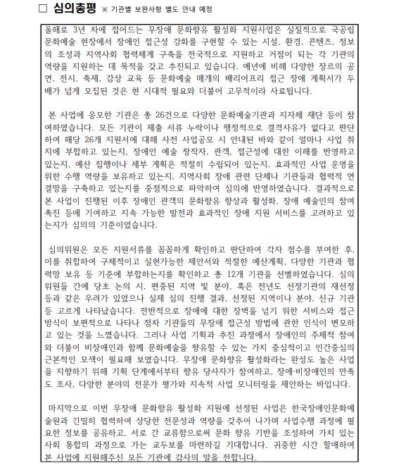 ☐ 심의총평 ※ 기관별 보완사항 별도 안내 예정 올해로 3년 차에 접어드는 무장애 문화향유 활성화 지원사업은 실질적으로 국공립 문화예술 현장에서 장애인 접근성 강화를 구현할 수 있는 시설, 환경, 콘텐츠, 정보의 조성과 지역사회 협력체계 구축을 전국적으로 지원하고 거점이 되는 각 기관의 역량을 지원하는 데 목적을 갖고 추진되고 있습니다. 예년에 비해 다양한 장르의 공연, 전시, 축제, 감상 교육 등 문화예술 매개의 배리어프리 접근 장애 계획서가 두 배가 넘게 모집된 것은 현 시대적 필요와 더불어 고무적이라 사료됩니다. 본 사업에 응모한 기관은 총 26건으로 다양한 문화예술기관과 지자체 재단 등이 참여하였습니다. 모든 기관이 제출 서류 누락이나 행정적으로 결격사유가 없다고 판단하여 해당 26개 지원서에 대해 사전 사업공모 시 안내된 바와 같이 얼마나 사업 취지에 부합하고 있는지, 장애인 예술 창작자, 관객, 접근성에 대한 이해를 반영하고 있는지, 예산 집행이나 세부 계획은 적절히 수립되어 있는지, 효과적인 사업 운영을 위한 수행 역량을 보유하고 있는지, 지역사회 장애 관련 단체나 기관들과 협력적 연결망을 구축하고 있는지를 중점적으로 파악하여 심의에 반영하였습니다. 결과적으로 본 사업이 진행된 이후 장애인 관객의 문화향유 향상과 활성화, 장애 예술인의 참여 촉진 등에 기여하고 지속 가능한 발전과 효과적인 장애 지원 서비스를 고려하고 있는지가 심의의 기준이었습니다. 심의위원은 모든 지원서류를 꼼꼼하게 확인하고 판단하여 각자 점수를 부여한 후,