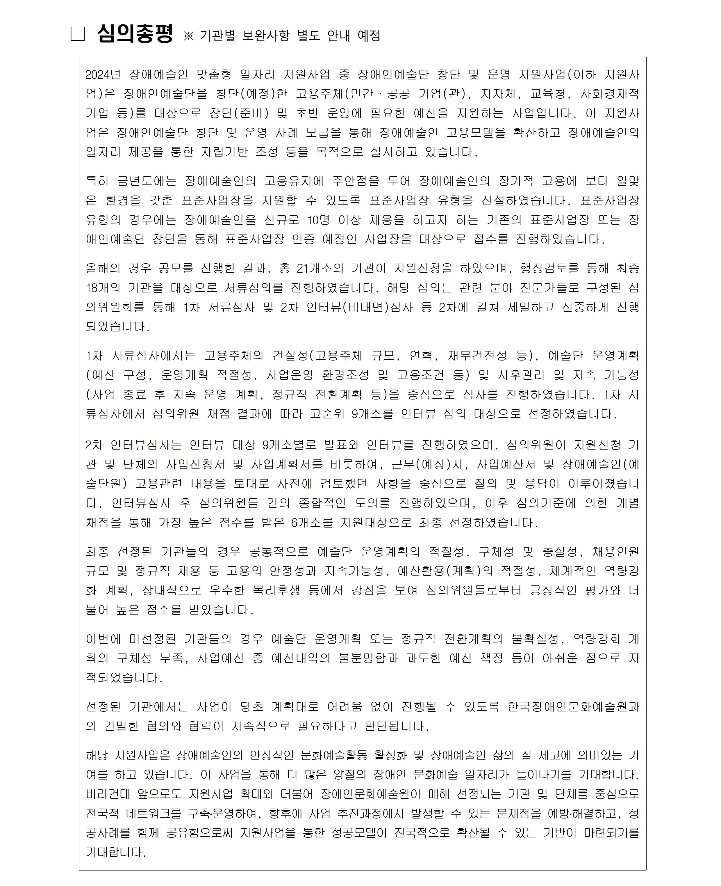 ☐ 심의총평 ※ 기관별 보완사항 별도 안내 예정 2024년 장애예술인 맞춤형 일자리 지원사업 중 장애인예술단 창단 및 운영 지원사업(이하 지원사업)은 장애인예술단을 창단(예정)한 고용주체(민간·공공 기업(관), 지자체, 교육청, 사회경제적기업 등)를 대상으로 창단(준비) 및 초반 운영에 필요한 예산을 지원하는 사업입니다. 이 지원사업은 장애인예술단 창단 및 운영 사례 보급을 통해 장애예술인 고용모델을 확산하고 장애예술인의 일자리 제공을 통한 자립기반 조성 등을 목적으로 실시하고 있습니다. 특히 금년도에는 장애예술인의 고용유지에 주안점을 두어 장애예술인의 장기적 고용에 보다 알맞은 환경을 갖춘 표준사업장을 지원할 수 있도록 표준사업장 유형을 신설하였습니다. 표준사업장 유형의 경우에는 장애예술인을 신규로 10명 이상 채용을 하고자 하는 기존의 표준사업장 또는 장애인예술단 창단을 통해 표준사업장 인증 예정인 사업장을 대상으로 접수를 진행하였습니다. 올해의 경우 공모를 진행한 결과, 총 21개소의 기관이 지원신청을 하였으며, 행정검토를 통해 최종 18개의 기관을 대상으로 서류심의를 진행하였습니다. 해당 심의는 관련 분야 전문가들로 구성된 심의위원회를 통해 1차 서류심사 및 2차 인터뷰(비대면)심사 등 2차에 걸쳐 세밀하고 신중하게 진행되었습니다. 1차 서류심사에서는 고용주체의 건실성(고용주체 규모, 연혁, 재무건전성 등), 예술단 운영계획(예산 구성, 운영계획 적절성, 사업운영 환경조성 및 고용조건 등) 및 사후관리 및 지속 가능성(사업 종료 후 지속 운영 계획, 정규직 전환계획 등)을 중심으로 심사를 진행하였습니다. 1차 서류심사에서 심의위원 채점 결과에 따라 고순위 9개소를 인터뷰 심의 대상으로 선정하였습니다. 2차 인터뷰심사는 인터뷰 대상 9개소별로 발표와 인터뷰를 진행하였으며, 심의위원이 지원신청 기관 및 단체의 사업신청서 및 사업계획서를 비롯하여, 근무(예정)지, 사업예산서 및 장애예술인(예술단원) 고용관련 내용을 토대로 사전에 검토했던 사항을 중심으로 질의 및 응답이 이루어졌습니다. 인터뷰심사 후 심의위원들 간의 종합적인 토의를 진행하였으며, 이후 심의기준에 의한 개별 채점을 통해 가장 높은 점수를 받은 6개소를 지원대상으로 최종 선정하였습니다. 최종 선정된 기관들의 경우 공통적으로 예술단 운영계획의 적절성, 구체성 및 충실성, 채용인원 규모 및 정규직 채용 등 고용의 안정성과 지속가능성, 예산활용(계획)의 적절성, 체계적인 역량강화 계획, 상대적으로 우수한 복리후생 등에서 강점을 보여 심의위원들로부터 긍정적인 평가와 더불어 높은 점수를 받았습니다. 이번에 미선정된 기관들의 경우 예술단 운영계획 또는 정규직 전환계획의 불확실성, 역량강화 계획의 구체성 부족, 사업예산 중 예산내역의 불분명함과 과도한 예산 책정 등이 아쉬운 점으로 지적되었습니다. 선정된 기관에서는 사업이 당초 계획대로 어려움 없이 진행될 수 있도록 한국장애인문화예술원과의 긴밀한 협의와 협력이 지속적으로 필요하다고 판단됩니다. 해당 지원사업은 장애예술인의 안정적인 문화예술활동 활성화 및 장애예술인 삶의 질 제고에 의미있는 기여를 하고 있습니다. 이 사업을 통해 더 많은 양질의 장애인 문화예술 일자리가 늘어나기를 기대합니다. 바라건대 앞으로도 지원사업 확대와 더불어 장애인문화예술원이 매해 선정되는 기관 및 단체를 중심으로 전국적 네트워크를 구축․운영하여, 향후에 사업 추진과정에서 발생할 수 있는 문제점을 예방․해결하고, 성공사례를 함께 공유함으로써 지원사업을 통한 성공모델이 전국적으로 확산될 수 있는 기반이 마련되기를 기대합니다.