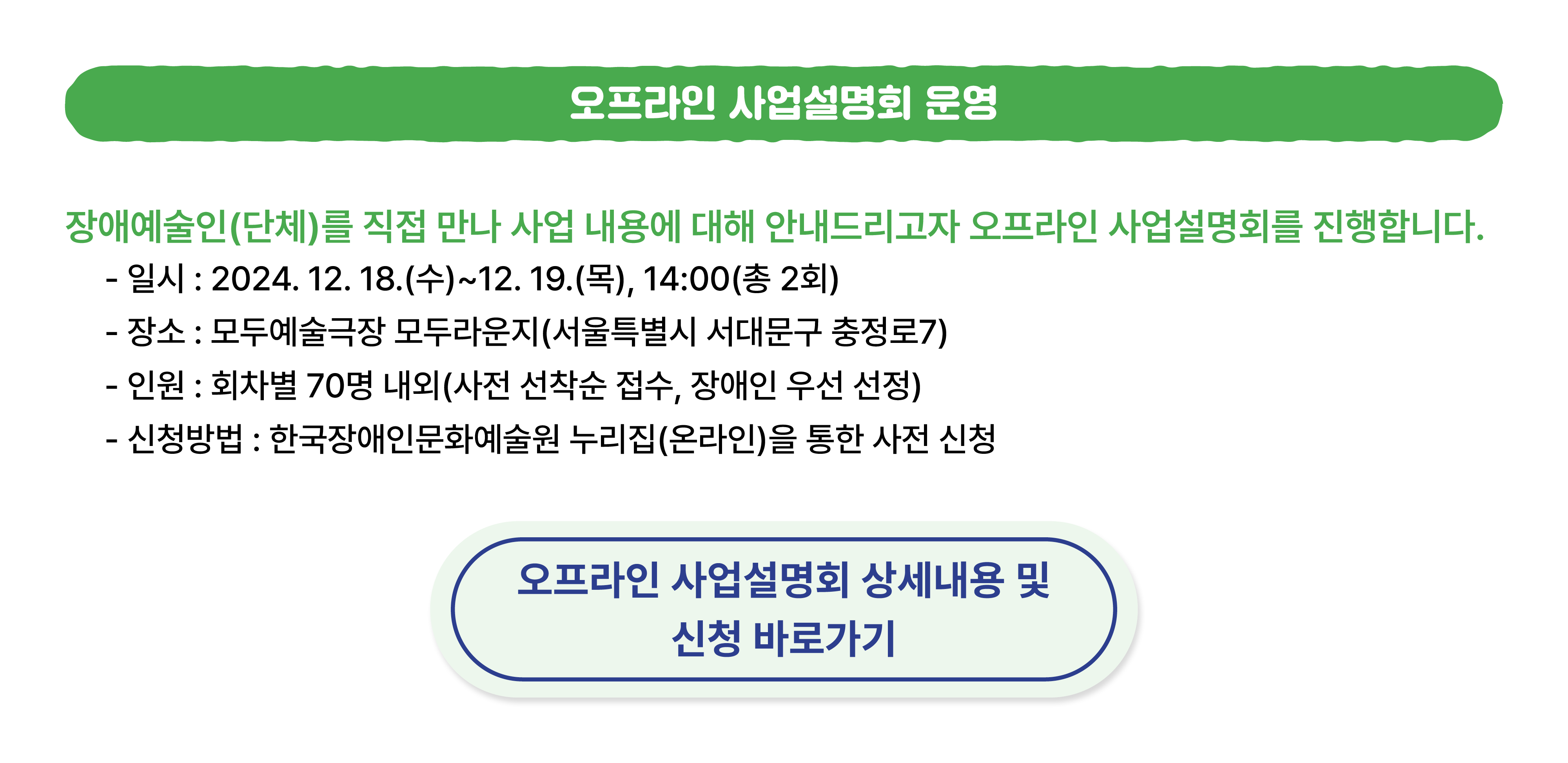 오프라인 사업설명회 운영 안내. 장애예술인(단체)를 만나 사업내용에 대해 안내드리고자 오프라인 사업설명회를 진행합니다. 상세 내용은 02-760-9725로 연락주시면 안내드리겠습니다. 클릭하시면 사업설명회 신청으로 연결되며, 사전신청이 필수이니 참고바랍니다.