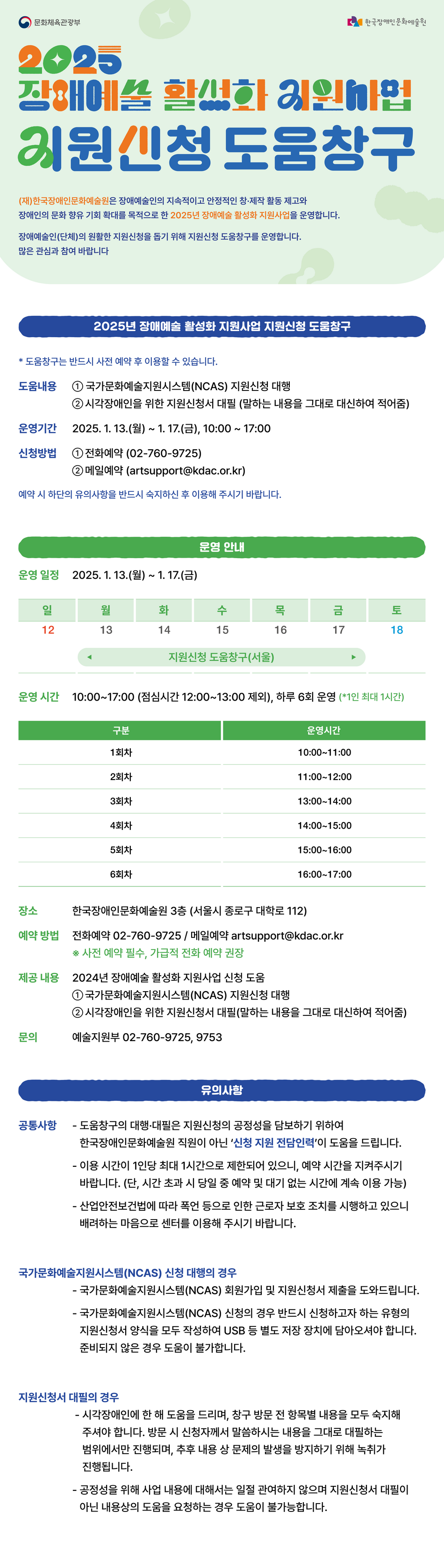 장애예술인(단체)를 대상으로 2025년 장애예술 활성화 지원사업 지원신청 관련 도움창구를 운영합니다. 국가문화예술지원시스템(NCAS) 지원신청 대행과 시각장애인을 위한 지원신청서 대필을 진행합니다. 지원신청 도움창구는 2025년 1월 13일 월요일부터 1월 17일 금요일까지 평일 오전 10시부터 오후 5시까지 운영합니다. 한국장애인문화예술원 3층(혜화역 2번 출구)에서 운영합니다. 사전 신청을 권장드립니다. 신청은 한국장애인문화예술원 유선연락 02-760-9725, 메일 연락 artsupport@kdac.or.kr 로 할 수 있습니다. 내용상의 컨설팅 및 도움을 요청하는 경우 도움이 불가능합니다.