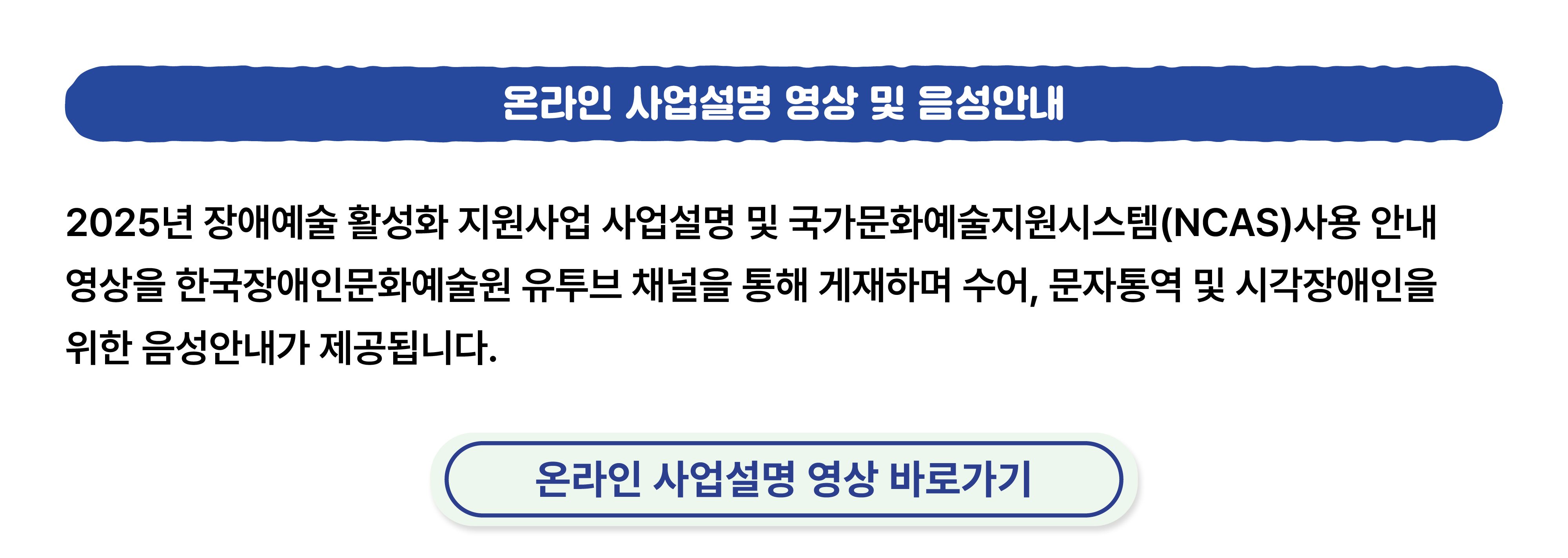 2025년 장애예술 활성화 지원사업 사업설명 및 국가문화예술지원시스템 사용안내 영상을 한국장애인문화예술원 유투브 채널을 통해 게재하며 수어, 문자통역 및 시각장애인을 위한 음성안내가 제공됩니다. 클릭하시면 온라인 사업설명 영상으로 연결됩니다.