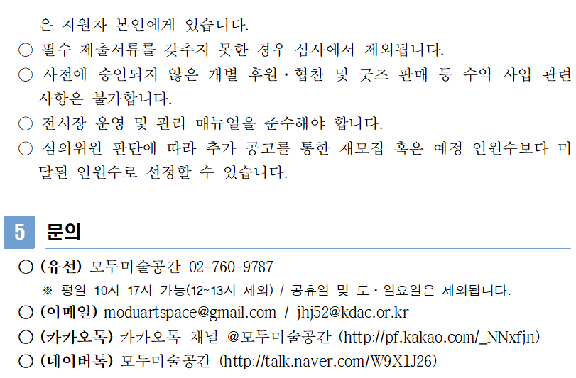 은 지원자 본인에게 있습니다.    ○ 필수 제출서류를 갖추지 못한 경우 심사에서 제외됩니다.   ○ 사전에 승인되지 않은 개별 후원·협찬 및 굿즈 판매 등 수익 사업 관련 사항은 불가합니다.   ○ 전시장 운영 및 관리 매뉴얼을 준수해야 합니다.   ○ 심의위원 판단에 따라 추가 공고를 통한 재모집 혹은 예정 인원수보다 미달된 인원수로 선정할 수 있습니다.   5  문의    ○ (유선) 모두미술공간 02-760-9787       ※ 평일 10시-17시 가능(12~13시 제외) / 공휴일 및 토·일요일은 제외됩니다.   ○ (이메일) moduartspace@gmail.com / jhj52@kdac.or.kr   ○ (카카오톡) 카카오톡 채널 @모두미술공간 (http://pf.kakao.com/_NNxfjn)   ○ (네이버톡) 모두미술공간 (http://talk.naver.com/W9X1J26)
