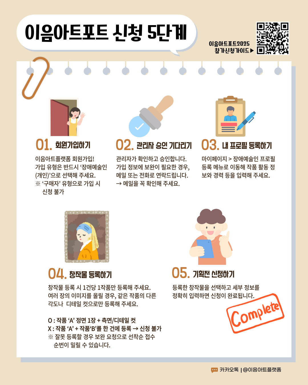 이음아트포트 신청 5단계 이음아트포트2025(참가신청가이드 : https://drive.google.com/file/d/17BySqHeTzNedULH1pYJm66qM00tqFl_E/view)  참가신청가이드 01. 회원가입하기 이음아트플랫폼 회원가입! 가입 유형은 반드시 ‘장애예술인(개인)’으로 선택해 주세요. ※‘구매자’ 유형으로 가입 시 신청 불가 02. 관리자 승인 기다리기 관리자가 확인하고 승인합니다. 가입 정보에 보완이 필요한 경우, 메일 또는 전화로 연락드립니다. → 메일을 꼭 확인해 주세요. 03. 내 프로필 등록하기 마이페이지 > 장애예술인 프로필 등록 메뉴로 이동해 작품 활동 정보와 경력 등을 입력해 주세요. 04. 창작물 등록하기 창작물 등록 시 1건당 1작품만 등록해 주세요. 여러 장의 이미지를 올릴 경우, 같은 작품의 다른 각도나 디테일 컷으로만 등록해 주세요. O: 작품 ‘A’ 정면 1장 + 측면/디테일 컷 X: 작품 ‘A’ + 작품‘B’를 한 건에 등록 → 신청 불가 ※ 잘못 등록할 경우 보완 요청으로 선착순 접수 순번이 밀릴 수 있습니다. 05. 기획전 신청하기 등록한 창작물을 선택하고 세부 정보를 정확히 입력하면 신청이 완료됩니다. Complete 카카오톡 | @이음아트플랫폼