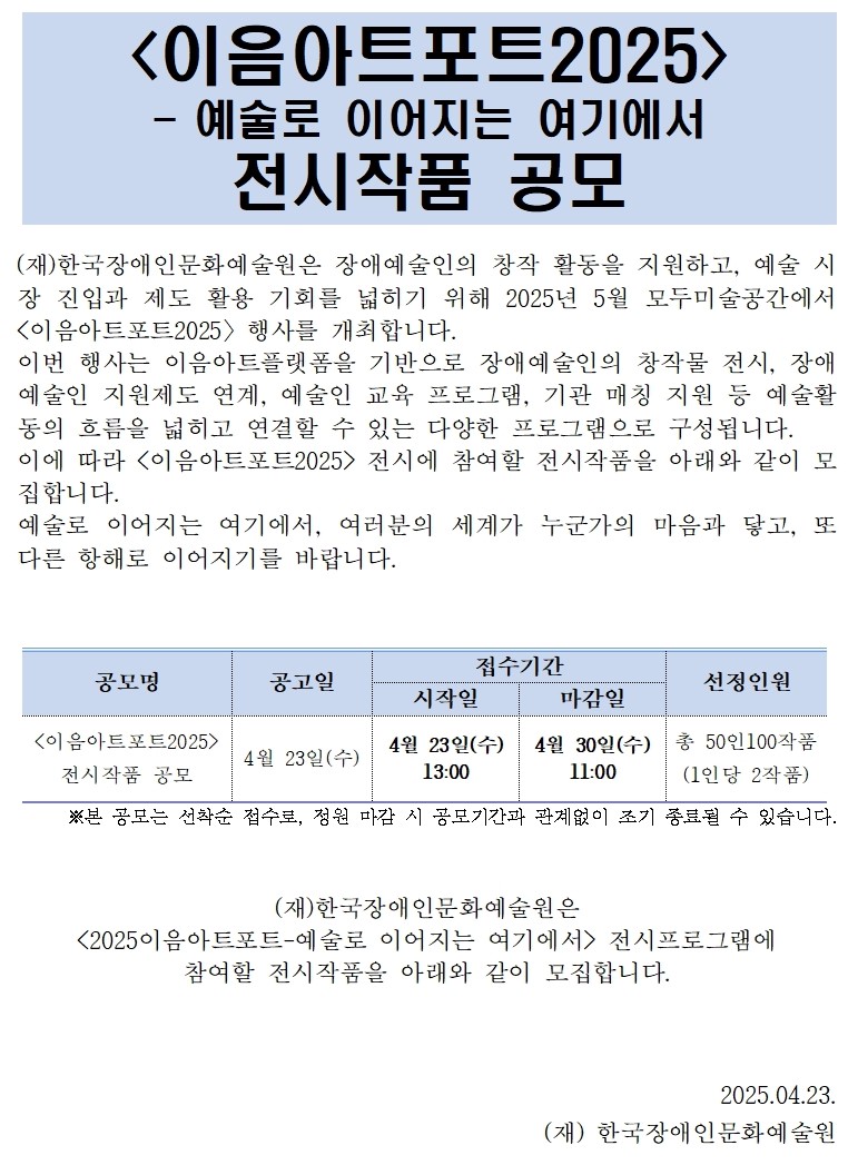 <이음아트포트2025>- 예술로 이어지는 여기에서전시작품 공모 (재)한국장애인문화예술원은 장애예술인의 창작 활동을 지원하고, 예술 시장 진입과 제도 활용 기회를 넓히기 위해 2025년 5월 모두미술공간에서 <이음아트포트2025〉행사를 개최합니다. 이번 행사는 이음아트플랫폼을 기반으로 장애예술인의 창작물 전시, 장애예술인 지원제도 연계, 예술인 교육 프로그램, 기관 매칭 지원 등 예술활동의 흐름을 넓히고 연결할 수 있는 다양한 프로그램으로 구성됩니다. 이에 따라 <이음아트포트2025> 전시에 참여할 전시작품을 아래와 같이 모집합니다. 예술로 이어지는 여기에서, 여분의 세계가 누군가의 마음과 닿고, 또 다른 항해로 이어지기를 바랍니다. 공모명 공고일 접수기간 선정인원시작일 마감일<이음아트포트2025>전시작품 공모4월 23일(수) 4월 23일(수)13:004월 30일(수)11:00 총 50인100작품(1인당 2작품) ※본 공모는 선착순 접수로, 정원 마감 시 공모기간과 관계없이 조기 종료될 수 있습니다.(재)한국장애인문화예술원은<2025이음아트포트-예술로 이어지는 여기에서> 전시프로그램에 참여할 전시작품을 아래와 같이 모집합니다.