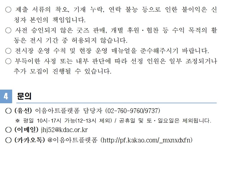 수에서 제외됩니다. ○ 제출 서류의 착오, 기재 누락, 연락 불능 등으로 인한 불이익은 신청자 본인의 책임입니다. ○ 사전 승인되지 않은 굿즈 판매, 개별 후원·협찬 등 수익 목적의 활동은 전시 기간 중 허용되지 않습니다. ○ 전시장 운영 수칙 및 현장 운영 매뉴얼을 준수해주시기 바랍니다. ○ 부득이한 사정 또는 내부 판단에 따라 선정 인원은 일부 조정되거나 추가 모집이 진행될 수 있습니다. 4 문의 ○ (유선) 이음아트플랫폼 담당자 (02-760-9760/9737) ※ 평일 10시-17시 가능(12~13시 제외) / 공휴일 및 토·일요일은 제외됩니다. ○ (이메일) jhj52@kdac.or.kr ○ (카카오톡) @이음아트플랫폼 (http://pf.kakao.com/_mxnxdxfn)