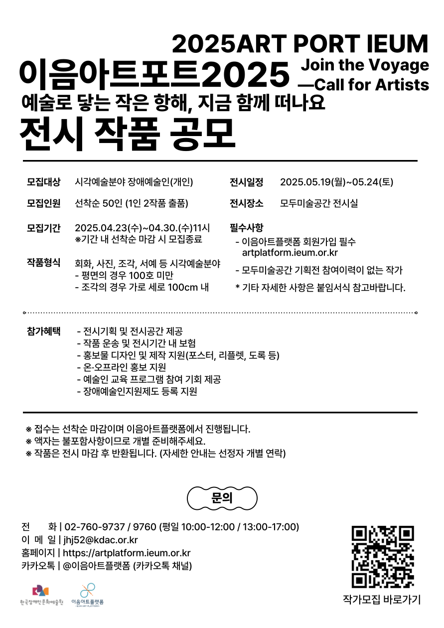2025ART PORT IEUM 이음아트포트2025 Join the Voyage Call for Artists 예술로 닿는 작은 항해, 지금 함께 떠나요  전시 작품 공모 모집대상 시각예술분야 장애예술인(개인) 모집인원 선착순 50인 (1인 2작품 출품) 모집기간 2025.04.23(수)~04.30.(수)11시 ※기간 내 선착순 마감 시 모집종료 작품형식 회화, 사진, 조각, 서예 등 시각예술분야 - 평면의 경우 100호 미만 - 조각의 경우 가로 세로 100cm 내 전시일정 2025.05.19(월)~05.24(토) 전시장소 모두미술공간 전시실 필수사항 - 이음아트플랫폼 회원가입 필수 artplatform.ieum.or.kr - 모두미술공간 기획전 참여이력이 없는 작가 * 기타 자세한 사항은 붙임서식 참고바랍니다. 참가혜택 - 전시기획 및 전시공간 제공 - 작품 운송 및 전시기간 내 보험 - 홍보물 디자인 및 제작 지원(포스터, 리플렛, 도록 등) - 온·오프라인 홍보 지원 - 예술인 교육 프로그램 참여 기회 제공 - 장애예술인지원제도 등록 지원 ※ 접수는 선착순 마감이며 이음아트플랫폼에서 진행됩니다. ※ 액자는 불포함사항이므로 개별 준비해주세요. ※ 작품은 전시 마감 후 반환됩니다. (자세한 안내는 선정자 개별 연락) 문의 전화 | 02-760-9737 / 9760 (평일 10:00-12:00 / 13:00-17:00) 이메일 | jhj52@kdac.or.kr 홈페이지 | https://artplatform.ieum.or.kr 카카오톡 | @이음아트플랫폼 (카카오톡 채널) 작가모집 바로가기(QR 코드 이미지) : https://artplatform.ieum.or.kr/