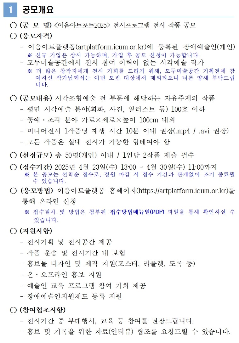 1 공모개요 ○ (공 모 명) <이음아트포트2025> 전시프로그램 전시 작품 공모 ○ (응모자격) - 이음아트플랫폼(artplatform.ieum.or.kr)에 등록된 장애예술인(개인) ※ 신규 가입은 상시 가능하며,가입 후 공모 신청이 가능합니다. - 모두미술공간에서 전시 참여 이력이 없는 시각예술 작가 ※ 더 많은 창작자에게 전시 기회를 드리기 위해, 모두미술공간 기획전에 참여하신 작가님께서는 이번 모집 대상에서 제외되오니 너른 양해 부탁드립니다. ○ (공모내용) 시각조형예술 전 부문에 해당하는 자유주제의 작품 - 평면 시각예술 분야(회화, 사진, 일러스트 등) 100호 이하 - 공예·조각 분야 가로×세로×높이 100cm 내외 - 미디어전시 1작품당 재생 시간 10분 이내 권장(.mp4 / .avi 권장) - 모든 작품은 실내 전시가 가능한 형태여야 함 ○ (선정규모) 총 50명(개인) 이내 / 1인당 2작품 제출 필수 ○ (접수기간) 2025년 4월 23일(수) 13:00 ~ 4월 30일(수) 11:00까지※ 본 공모는 선착순 접수로, 정원 마감 시 접수 기간과 관계없이 조기 종료될 수 있습니다. ○ (응모방법) 이음아트플랫폼 홈페이지(https://artplatform.ieum.or.kr)를 통해 온라인 신청 ※ 접수절차 및 방법은 첨부된 접수방법매뉴얼(PDF) 파일을 통해 확인하실 수 있습니다. ○ (지원사항) - 전시기획 및 전시공간 제공 - 작품 운송 및 전시기간 내 보험 - 홍보물 디자인 및 제작 지원(포스터, 리플렛, 도록 등) - 온·오프라인 홍보 지원 - 예술인 교육 프로그램 참여 기회 제공 - 장애예술인지원제도 등록 지원 ○ (참여협조사항) - 전시기간 중 부대행사, 교육 등 참여를 권장드립니다. - 홍보 및 기록을 위한 자료(인터뷰) 협조를 요청드릴 수 있습니다.