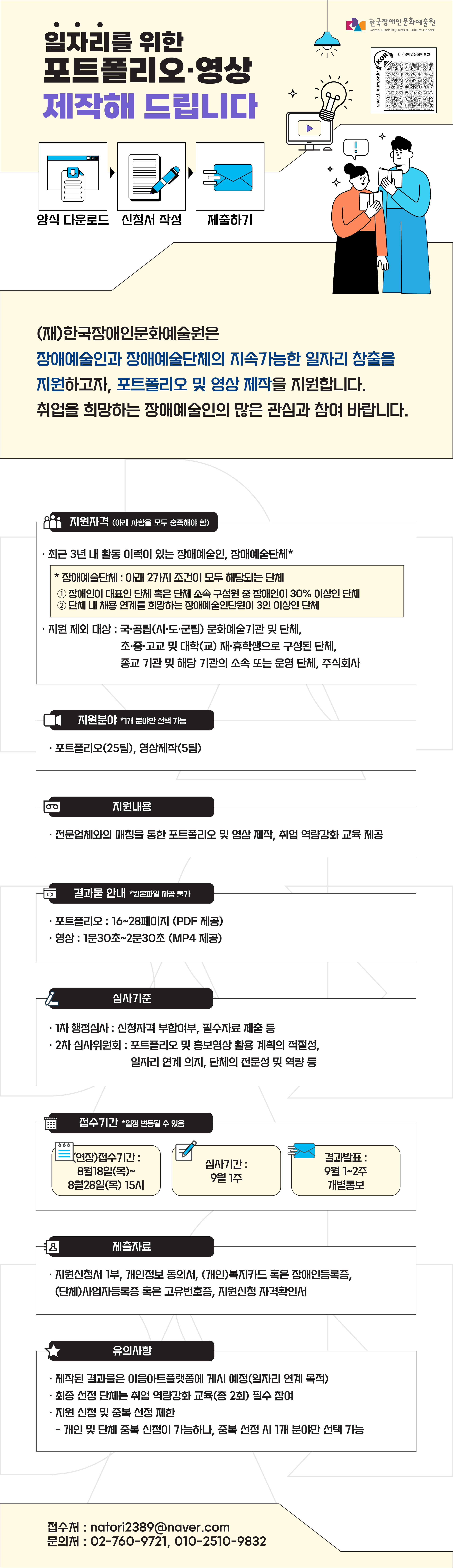 일자리를 위한 포트폴리오·영상 제작해 드립니다. / 양식 다운로드 → 신청서 작성 → 제출하기 / (재)한국장애인문화예술원은 장애예술인과 장애예술단체의 지속가능한 일자리 창출을 지원하고자, 포트폴리오 및 영상 제작을 지원합니다. 취업을 희망하는 장애예술인의 많은 관심과 참여 바랍니다. / 지원자격(아래 사항들을 모두 충족해야 함) / -최근 3년 내 활동 이력이 있는 장애예술인, 장애예술단체* / *장애예술단체 : 아래 2가지 조건이 모두 해당되는 단체 / 1. 장애인이 대표인 단체 혹은 단체 소속 구성원 중 장애인이 30% 이상인 단체 2. 단체 내 채용 연계를 희망하는 장애예술인단원이 3인 이상인 단체  -지원 제외 대상 : 국·공립(시·도·군립) 문화예술기관 및 단체, 초·중·고교 및 대학(교) 재·휴학생으로 구성된 단체, 종교 기관 및 해당 기관의 소속 또는 운영 단체, 주식회사 / 지원분야 *1개 분야만 선택 가능 / 포트폴리오(25팀), 영상제작(5팀) / 지원내용 / 전문업체와의 매칭을 통한 포트폴리오 및 영상 제작, 취업 역량강화 교육 제공 / 결과물 안내 *원본파일 제공 불가 / 포트폴리오 : 16~28페이지 (PDF 제공), 영상 : 1분30초~2분30초 (MP4 제공) / 심사기준 / 1차행정심사 : 신청자격 부합여부 필수자료 제출 등, 2차 심사위원회 : 포트폴리오 및 홍보영상 활용 계획의 적절성, 일자리 연계 의지, 단체의 전문성 및 역량 등 / 접수기간 *일정 변동될 수 있음 / (연장)접수기간 : 8월18일(목) ~ 8월28일(목) 15시 / 심사기간 : 9월 1주 / 결과발표 : 9월 1~2주 개별통보 / 제출자료 / 지원신청서 1부, 개인정보 동의서, (개인)복지카드 혹은 장애인등록증, (단체)사업자등록증 혹은 고유번호증, 지원신청 자격확인서 / 유의사항 / 제작된 결과물은 이음아트플랫폼에 게시 예정(일자리 연계 목적), 최종 선정 단체는 취업 역량강화 교육(총 2회) 필수 참여 / 지원 신청 및 중복 산정 제한(개인 및 단체 중복 신청이 가능하나, 중복 선정 시 1개 분야만 선택 가능) / 접수처 : nator2389@naver.com / 문의처 : 02-760-9721, 010-2510-9832