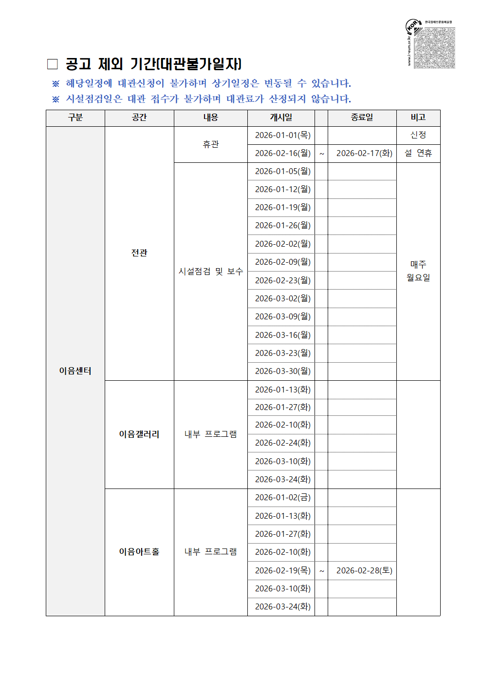 공고 제외 기간(대관불가일자) / ※ 해당일정에 대관신청이 불가하며 상기일정은 변동될 수 있습니다. / ※ 시설점검일은 대관 접수가 불가하며 대관료가 산정되지 않습니다. / 구분 / 공간 / 내용 / 게시일 / 종료일 / 비고 / 이음센터 / 전관 / 휴관 / 2026-01-01(목) / 신정 / 2026-02-16(월) ~ 2026-02-17(화) / 설 연휴 / 시설점검 및 보수 / 2026-01-05(월), 2026-01-12(월), 2026-01-19(월), 2026-01-26(월), 2026-02-02(월), 2026-02-09(월), 2026-02-23(월), 2026-03-02(월), 2026-03-09(월), 2026-03-16(월), 2026-03-23(월), 2026-03-30(월) / 매주 월요일 / 이음갤러리 / 내부 프로그램 / 2026-01-13(화), 2026-01-27(화), 2026-02-10(화), 2026-02-24(화), 2026-03-10(화), 2026-03-24(화) / 이음아트홀 / 내부 프로그램 / 2026-01-02(금), 2026-01-13(화), 2026-01-27(화), 2026-02-10(화), 2026-02-19(목)~2026-02-28(토), 2026-03-10(화), 2026-03-24(화)