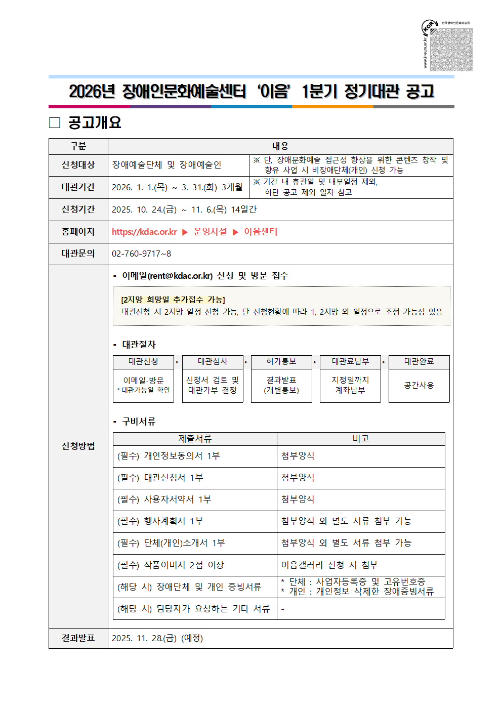 2026년 장애인문화예술센터 '이음' 1분기 정기대관 공고 / 공고개요 / 구분 / 내용 / 신청대상 / 장애예술단체 및 장애예술인 / ※ 단, 장애문화예술 접근성 향상을 위한 콘텐츠 창작 및 향유 사업 시 비장애단체(개인) 신청 가능 / 대관기관 / 2026. 1. 1.(목) ~ 3. 31.(화) 3개월 / ※ 기간 내 휴관일 및 내부일정 제외, 하단 공고 일자 참고 / 신청기간 / 2025. 10. 24.(금) ~ 11. 6.(목) 14일간 / 홈페이지 / https://kdac.or.kr ▶ 운영시설 ▶ 이음센터 / 대관문의 / 02-760-9717~8 / 신청방법 / -이메일(rent@kdac.or.kr) 신청 및 방문 접수 / [2지망 희망일 추가접수 가능] : 대관신청 시 2지망 일정 신청 가능, 단 신청현황에 따라 1, 2지망 외 일정으로 조정 가능성 있음 / -대관절차 / 대관신청 : 이메일·방문 *대관가능일 확인 → 대관심사 : 신청서 검토 및 대관가부 결정 → 허가통보 : 결과발표(개별통보) → 대관료납부 : 지정일까지 계좌납부 → 대관완료 : 공간사용 / -구비서류 / 제출서류 / 비고 / (필수) 개인정보동의서 1부 / 첨부양식 / (필수) 대관신청서 1부 / 첨부양식 / (필수) 사용자서약서 1부 / 첨부양식 / (필수) 행사계획서 1부 / 첨부양식 외 별도 서류 첨부 가능 / (필수) 단체(개인)소개서 1부 / 첨부양식 외 별도 서류 첨부 가능 / (필수) 작품이미지 2점 이상 / 이음갤러리 신청 시 첨부 / (해당 시) 장애단체 및 개인 증빙서류 / * 단체 : 사업자등록증 및 고유번호증, * 개인 : 개인정보 삭제한 장애증빙서류 / (해당 시) 담당자가 요청하는 기타 서류 / - / 결과발표 / 2025. 11. 28.(금) (예정)