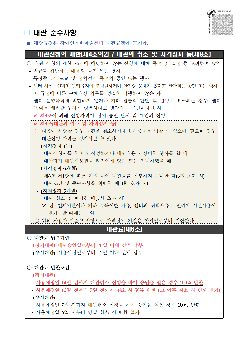 대관준수사항 / ※ 해당규정은 장애인문화예술센터 대관규정에 근거함. / 대관신청의 제한(제4조의2) / 대관의 취소 및 자격정지 등(제9조) / ○ 대관 신청의 제한 조건에 해당하지 않는 신청에 대해 목적 및 일정 등 고려하여 승인 / - 법규를 위반하는 내용의 공연 또는 행사 - 특정종교의 포교 및 정치적인 목적의 공연 또는 행사 - 센터 시설·설비의 관리유지에 부적절하거나 안전상 문제가 있다고 판단되는 공연 또는 행사 - 이 규정에 따른 손해배상 의무를 성실히 이행하지 않은 자 - 센터 운영목적에 적합하지 않거나 기타 법률적 판단 및 결정이 요구되는 경우, 센터명예를 훼손할 우려가 명백하다고 생각되는 공연이나 행사 - 제9조에 의해 신청자격이 정지 중인 단체 및 개인의 신청 / 제9조(대관의 취소 및 자격정지 등) / ○ 다음에 해당할 경우 대관을 취소하거나 행사중지를 명할 수 있으며, 필요한 경우 대관신청 자격을 정지시킬 수 있다. / (자격정지 1년) - 대관신청서를 허위로 작성하거나 대관내용과 상이한 행사를 할 때 - 대관자가 대관사용권을 타인에게 양도 또는 전대하였을 때 / (자격정지 6개월) - 제6조 제1항에 따른 기일 내에 대관료를 납부하지 아니한 때(3회 초과 시) - 대관조건 및 준수사항을 위반한 때(3회 초과 시) / (자격정지 3개월) - 대관 취소 및 변경한 때(5회 초과 시) ※ 단, 천재지변이나 기타 부득이한 사유, 센터의 귀책사유로 인하여 시설사용이 불가능할 때에는 제외 / ○ 위의 사용자 미준수 사항으로 자격정지 기간은 통지일로부터 기산한다. / 대관료(제6조) / ○ 대관료 납부기한 / - (정기대관) 대관승인일로부터 20일 이내 전액 납부 - (수시대관) 사용예정일로부터 7일 이내 전액 납부 / ○ 대관료 반환조건 / - (정기대관) - 사용예정일 14일 전까지 대관취소 신청을 하여 승인을 얻은 경우 100% 반환 - 사용예정일 13일 전부터 7일 전까지 취소 시 50% 반환 (그 이후 취소 시 반환 불가) / - (수시대관) - 사용예정일 7일 전까지 대관취소 신청을 하여 승인을 얻은 경우 100% 반환 - 사용예정일 6일 전부터 당일 취소 시 반환 불가