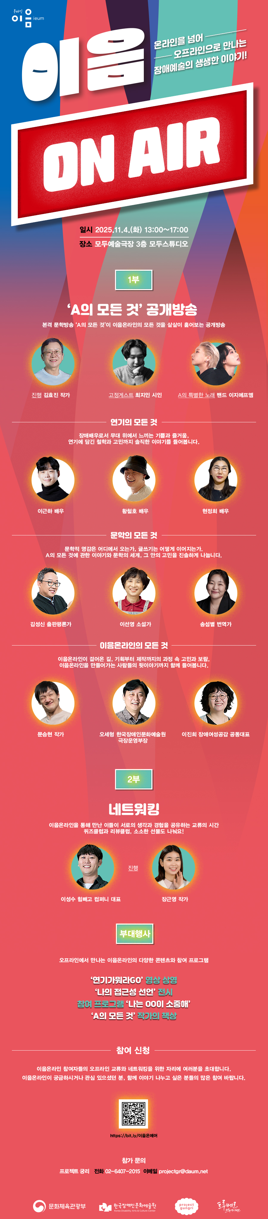 이음온라인 참여자들의 오프라인 교류와 네트워킹을 위한 자리에 여러분을 초대합니다! 이음온라인이 궁금하시거나 관심 있으셨던 분, 함께 이야기 나누고 싶은 분들의 많은 참여 바랍니다.  행사 안내 일시: 2025년 11월 4일 화요일 13:00~17:00 장소: 모두예술극장 3층 모두스튜디오(서울 서대문구 충정로 7 구세군빌딩 (네이버지도)) 초대 인원: 선착순 30명 초대 링크: https://bit.ly/이음온에어  프로그램 1부 A의 모든 것 공개방송 | 14:00~15:55 진행_김효진 작가 | 고정게스트_최지인 시인 | A의 특별한 노래_밴드 이지에프엠 - A의 특별한 손님① 연기의 모든 것: 이근하(배우), 황철호(배우), 현정희(배우) - A의 특별한 손님② 문학의 모든 것: 김성신(출판평론가), 이선영(소설가), 송섬별(번역가) - A의 특별한 손님③ 이음온라인의 모든 것: 문승현(작가), 오세형(한국장애인문화예술원 극장운영부장), 이진희(장애여성공감 공동대표) 2부 네트워킹 | 16:05~16:55 진행_이성수 힘빼고컴퍼니 대표, 장근영 작가 - 이음온라인에 관한 퀴즈도 풀고, 소소한 선물도 받고! - 이음리뷰클럽이 되어 예술에 관한 이야기를 나누는 시간 부대행사 | 13:00~17:00 참여 프로그램 ‘나는 OO이 소중해’ | ‘연기가뭐라GO’ 영상 상영   ‘나의 접근성 선언’ 전시 | ‘A의 모든 것’ 작가의 책상  문의 프로젝트 궁리 (전화: 02-6407-2015 | 이메일: projectgr@daum.net)