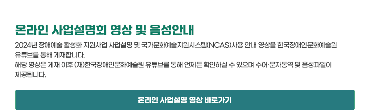 온라인 사업설명회 영상 및 음성안내 2024년 장애예술 활성화 지원사업 사업설명 및 국가문화예술지원시스템(NCAS) 사용 안내 영상을 한국장애인문화예술원 유튜브를 통해 게재합니다. 해당 영상은 게재 이후 (재)한국장애인문화예술원 유튜브를 통해 언제든 확인하실 수 있으며 수어·문자통역 및 음성파일이 제공됩니다. 온라인 사업설명 영상 바로가기