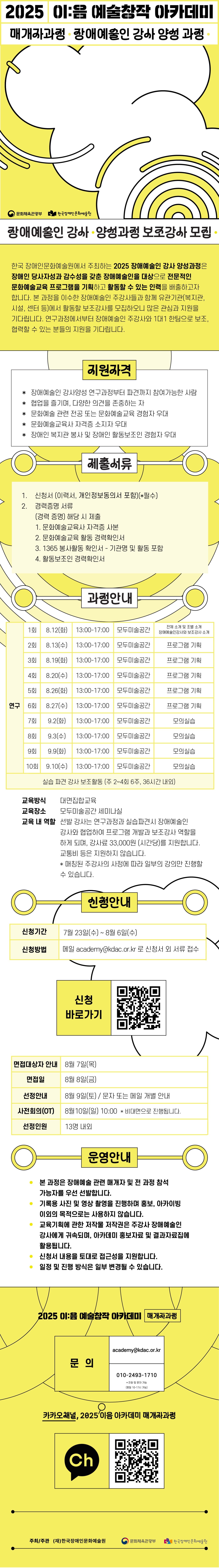 2025 이:음 예술창작 아카데미 / 매개자과정 · 장애예술인 강사 양성 과정 · / (문화체육관광부 로고) (한국장애인문화예술원 로고) / 장애예술인 강사 · 양성과정 보조강사 모집 · / 한국 장애인문화예술원에서 주최하는 2025 장애예술인 강사 양성과정은 장애인 당사자성과 감수성을 갖춘 장애예술인을 대상으로 전문적인 문화예술교육 프로그램을 기획하고 활동할 수 있는 인력을 배출하고자 합니다. 본 과정을 이수한 장애예술인 주강사들과 함께 유관기관(복지관, 시설, 센터 등)에서 활동할 보조강사를 모집하오니 많은 관심과 지원을 기다립니다. 연구과정에서부터 장애예술인 주강사와 1대1 한팀으로 보조, 협력할 수 있는 분들의 지원을 기다립니다. / 지원자격 / *장애예술인 강사양성 연구과정부터 파견까지 참여가능한 사람 *협업을 즐기며, 다양한 의견을 존중하는 자 *문화예술 관련 전공 또는 문화예술교육 경험자 우대 *문화예술교육사 자격증 소지자 우대 *장애인 복지관 봉사 및 장애인 활동보조인 경험자 우대 / 제출서류 / 1. 신청서(이력서, 개인정보동의서 포함)(*필수) 2. 경력증명 서류 (경력증명) 해당 시 제출 1. 문화예술교육사 자격증 사본 2. 문화예술교육 활동 경력확인서 3. 1365 봉사활동 확인서 - 기관명 및 활동 포함 4. 활동보조인 경력확인서 / 과정안내 / 연구 / 1회 : 8.12(화) 13:00~17:00 모두미술공간, 전체 소개 및 조별 소개, 장애예술인 강사와 보조강사 소개 / 2회 : 9.13(수) 13:00~17:00 모두미술공간, 프로그램 기획 / 3회 : 8.19(화) 13:00~17:00 모두미술공간, 프로그램 기획 / 4회 : 8.20(수) 13:00~17:00 모두미술공간, 프로그램 기획 / 5회 : 8.26(화) 13:00~17:00 모두미술공간, 프로그램 기획 / 6회 : 8.27(수) 13:00~17:00 모두미술공간, 프로그램 기획 / 7회 : 9.2(화) 13:00~17:00 모두미술공간, 모의실습 / 8회 : 9.3(수) 13:00~17:00 모두미술공간, 모의실습 / 9회 : 9.9(화) 13:00~17:00 모두미술공간, 모의실습 / 10회 : 9.10(수) 13:00~17:00 모두미술공간, 모의실습 / 실습 파견 강사 보조활동 (주 2~4회 6주, 36시간 내외) / 교육방식 : 대면집합교육 / 교육장소 : 모두미술공간 세미나실 / 교육 내 역할 : 선발 강사는 연구과정과 실습파견시 장애예술인 강사와 협업하여 프로그램 개발과 보조강사 역할을 하게 되며, 강사료 33,000원 (시간당)를 지원합니다. 교통비 등은 지원하지 않습니다. *매칭된 주강사의 사정에 따라 일부의 강의만 진행할 수 있습니다. / 신청안내 / 신청기간 : 7월 23일(수) ~ 8월 6일(수) / 신청방법 : 메일 academy@kdac.or.kr로 신청서 외 서류 접수 / 신청 바로가기 (QR코드 이미지) / 면접대상자 안내 : 8월 7일(목) / 면접일 : 8월 8일(금) / 선정안내 : 8월 9일(토), 문자 또는 메일 개별 안내 / 사전회의(OT) : 8월 10일(일) 10:00 *비대면으로 진행됩니다. / 선정인원 : 13명 내외 / 운영안내 / *본 과정은 장애예술 관련 매개자 및 전 과정 참석 가능자를 우선 선발합니다. *기록용 사진 및 영상 촬영을 진행하며 홍보, 아카이빙 이외의 목적으로는 사용하지 않습니다. *교육기획에 관한 저작물 저작권은 주강사 장애예술인 강사에게 귀속되며, 아카데미 홍보자료 및 결과자료집에 활용됩니다. *신청서 내용을 토대로 접근성을 지원합니다. *일정 및 진행 방식은 일부 변경될 수 있습니다. / 2025 이:음 예술창작 아카데미 [매개자과정] / 문의 : academy@kdac.or.kr, 010-2493-1710 *전화 및 문자 가능 (평일 10~17시 가능) / 카카오채널, 2025 이음 아카데미 매개자 과정 / (카카오채널 로고) (QR 코드 이미지) / 주최/주관 : (재)한국장애인문화예술원, 문화체육관광부, 한국장애인문화예술원