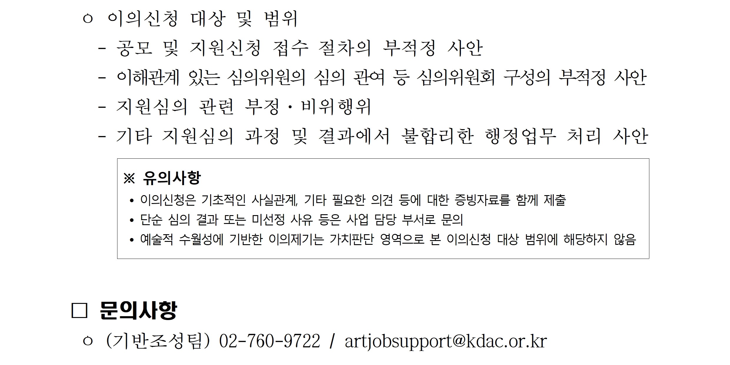 이의신청 대상 및 범위 공모 및 지원신청 접수 절차의 부정적 사안
이해관계 있는 심의위원의 심의 관여 등 심의위원회 구성의 부적정 사안
지원심의 관련 부정 비위행위
기타 지원심의 과정 및 결과에서 불합리한 행정업무 처리 사안
유의사항 이의신청은 기초적인 사실관계 기타 필요한 의견 등에 대한 증빙자료를 함께 제출 단순 심의 결과 또는 미선정 사유 등은 사업 담당 부서로 문의 예술적 수월성에 기반한 이의제기는 가치판단 영역으로 본 이의신청 대상 범위에 해당하지 않음
문의사항 기반조성팀 전화 02 760 9722 메일 artjobsupport@kdac.or.kr
