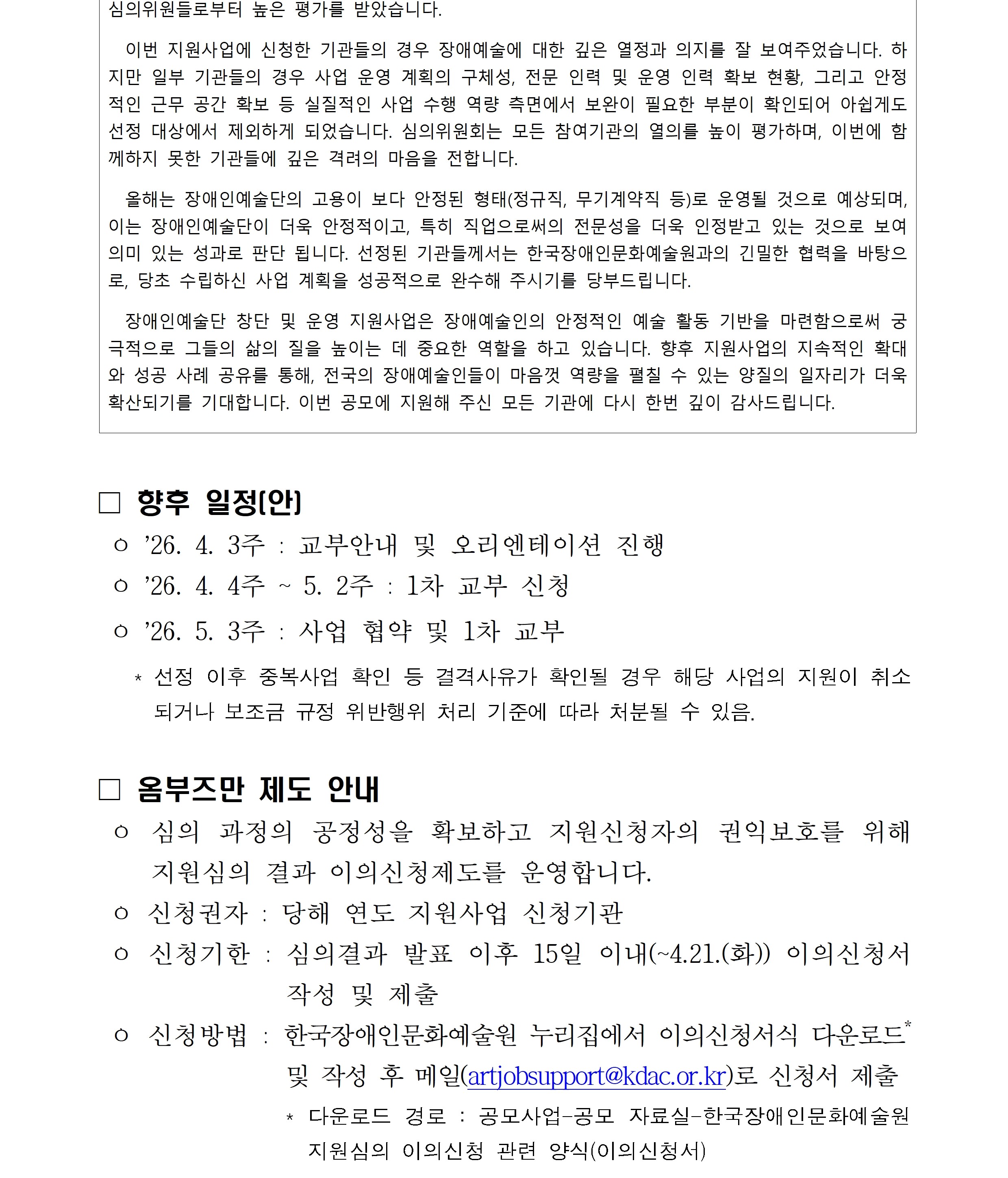 이번 지원사업에 신청한 기관들의 경우 장애예술에 대한 깊은 열정과 의지를 잘 보여주었습니다. 하지만 일부 기관들의 경우 사업 운영 계획의 구체성 전문 인력 및 운영 인력 확보 현황 그리고 안정적인 근무 공간 확보 등 실질적인 사업 수행 역량 측면에서 보완이 필요한 부분이 확인되어 아쉽게도 선정 대상에서 제외하게 되었습니다 심의위원회는 모든 참여기관의 열의를 높이 평가하며 이번에 함께하지 못한 기관들에 깊은 격려의 마음을 전합니다
올해는 장애인예술단의 고용이 보다 안정된 형태 정규직 무기계약직 등으로 운영될 것으로 예상되며 이는 장애인예술단이 더욱 안정적이고 특히 직업으로써의 전문성을 더욱 인정받고 있는 것으로 보여 의미 있는 성과로 판단됩니다 선정된 기관들께서는 한국장애인문화예술원과의 긴밀한 협력을 바탕으로 당초 수립하신 사업 계획을 성공적으로 완수해 주시기를 당부드립니다
장애인예술단 창단 및 운영 지원사업은 장애예술인의 안정적인 예술 활동 기반을 마련함으로써 궁극적으로 그들의 삶의 질을 높이는데 중요한 역할을 하고 있습니다 향후 지원사업의 지속적인 확대와 성공 사례 공유를 통해 전국의 장애예술인들이 마음껏 역량을 펼칠 수 있는 양질의 일자리가 더욱 확산되기를 기대합니다 이번 공모에 지원해 주신 모든 기관에 다시 한 번 깊이 감사드립니다
향후 일정 26년 4월 3주 교부안내 및 오리엔테이션 진행 26년 4월 4주에서 5월 2주 1차 교부신청 26년 5월 3주 사업협약 및 1차 교부 선정 이후 중복사업 확인 등 결격사유가 확인될 경우 해당 사업의 지원이 취소되거나 보조금 규정 위반행위 처리 기준에 따라 처분될 수 있음
옴부즈만 제도 안내 심의 과정의 공정성을 확보하고 지원신청자의 권익보호를 위해 지원심의 결과 이의신청제도를 운영합니다 신청권자 당해 연도 지원사업 신청기관 신청기한 심의결과 발표 이후 15일 이내 4월 21일 화요일까지 이의신청서 작성 및 제출 신청방법 한국장애인문화예술원 누리집에서 이의신청서식 다운로드 및 작성 후 메일 artjobsupport@kdac.or.kr로 신청서 제출
다운로드 경로 공모사업 공모자료실 한국장애인문화예술원 지원심의 이의신청 관련 양식 이의신청서