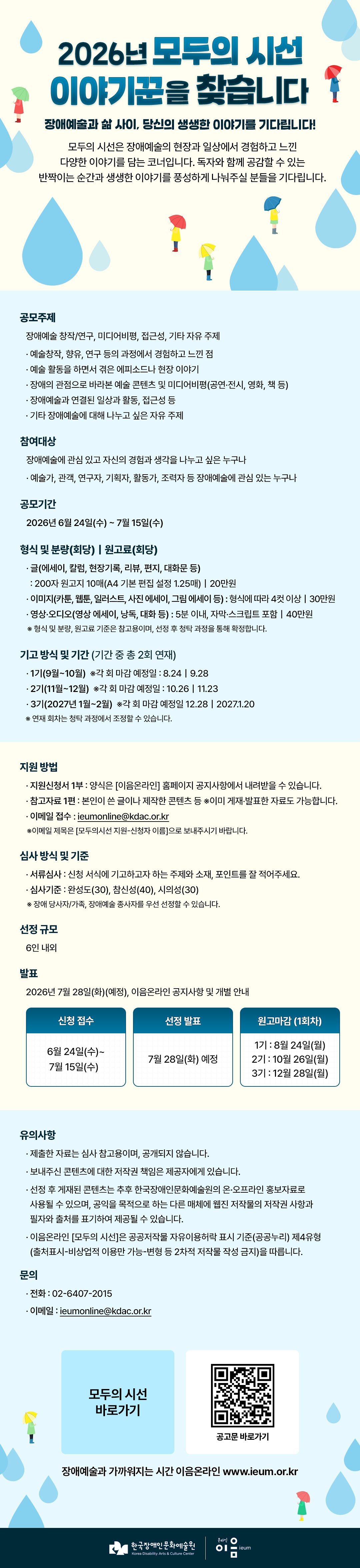 2026년 모두의 시선 이야기꾼을 찾습니다
장애예술과 삶 사이, 당신의 생생한 이야기를 기다립니다!


모두의 시선은 장애예술의 현장과 일상에서 경험하고 느낀 다양한 이야기를 담는 코너입니다. 
독자와 함께 공감할 수 있는 반짝이는 순간과 생생한 이야기를 풍성하게 나눠주실 분들을 기다립니다. 

 공모주제 : 장애예술 창작/연구, 미디어비평, 접근성, 기타 자유 주제
 1. 예술창작, 향유, 연구 등의 과정에서 경험하고 느낀 점
 2. 예술 활동을 하면서 겪은 에피소드나 현장 이야기
 3. 장애의 관점으로 바라본 예술 콘텐츠 및 미디어비평(공연·전시, 영화, 책 등)
 4. 장애예술과 연결된 일상과 활동, 접근성 등  
 5. 기타 장애예술에 대해 나누고 싶은 자유 주제

 참여대상 : 장애예술에 관심 있고 자신의 경험과 생각을 나누고 싶은 누구나(예술가, 관객, 연구자, 기획자, 활동가, 조력자 등 장애예술에 관심 있는 누구나)

공모기간 : 2026년 6월 24일(수)부터 7월 15일(수)까지

형식 및 분량(회당)｜원고료(회당)
1. 글(에세이, 칼럼, 현장기록, 리뷰, 편지, 대화문 등) : 200자 원고지 10매(A4 기본 편집 설정 1.25매), 원고료 20만원
2. 이미지(카툰, 웹툰, 일러스트, 사진 에세이, 그림 에세이 등) : 형식에 따라 4컷 이상, 원고료 30만원
3. 영상·오디오(영상 에세이, 낭독, 대화 등) : 5분 이내, 자막·스크립트 포함, 원고료 40만원
  ※형식 및 분량, 원고료 기준은 참고용이며, 선정 후 청탁 과정을 통해 확정합니다. 

기고 방식 및 기간 (기간 중 총 2회 연재)
1기(9월~10월) ※각 회 마감 예정일 : 8.24｜9.28
2기(11월~12월) ※각 회 마감 예정일 : 10.26｜11.23
3기(2027년 1월~2월) ※각 회 마감 예정일 12.28｜2027.1.20
   ※연재 회차는 청탁 과정에서 조정할 수 있습니다.

지원 방법
지원신청서 1부 : 양식은 [이음온라인] 홈페이지 공지사항에서 내려받을 수 있습니다.
참고자료 1편 : 본인이 쓴 글이나 제작한 콘텐츠 등 ※이미 게재‧발표한 자료도 가능합니다.
이메일 접수 : ieumonline@kdac.or.kr
     ※이메일 제목은 [모두의시선 지원-신청자 이름]으로 보내주시기 바랍니다. 

 심사 방식 및 기준
 서류심사 : 신청 서식에 기고하고자 하는 주제와 소재, 포인트를 잘 적어주세요.
 심사기준 : 완성도(30), 참신성(40), 시의성(30)
     ※장애 당사자/가족, 장애예술 종사자를 우선 선정할 수 있습니다. 

 선정 규모 : 6인 내외

 발표 : 2026년 7월 28일(화)(예정), 이음온라인 공지사항 및 개별 안내

원고마감 (1회차)
1기 : 8월 24일(월)
2기 : 10월 26일(월)
3기 : 12월 28일(월)


유의사항 
제출한 자료는 심사 참고용이며, 공개되지 않습니다.
보내주신 콘텐츠에 대한 저작권 책임은 제공자에게 있습니다. 
선정 후 게재된 콘텐츠는 추후 한국장애인문화예술원의 온·오프라인 홍보자료로 사용될 수 있으며, 공익을 목적으로 하는 다른 매체에 웹진 저작물의 저작권 사항과 필자와 출처를 표기하여 제공될 수 있습니다. 
이음온라인 [모두의 시선]은 공공저작물 자유이용허락 표시 기준(공공누리) 제4유형(출처표시-비상업적 이용만 가능-변형 등 2차적 저작물 작성 금지)을 따릅니다. 

문의
전화 02-6407-2015
이메일 ieumonline@kdac.or.kr